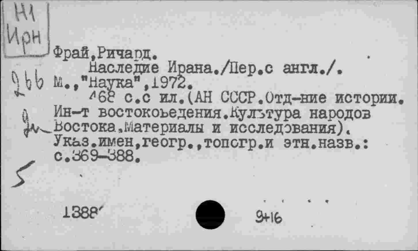 ﻿і—Фрай, Рича од.
. , Наследие Ирана./Пер.с англ./.
hЬ to.,"Наука”,1972.
^68 с.с ил.(АН СССР.Отд-ние истории л Ин-т востоковедения.Культура народов Востока .материалы и исследования).
Указ.имен,геогр.,топогр.и этн.назв•:
1388'
